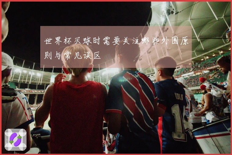 世界杯买球时需要关注哪些外围原则与常见误区