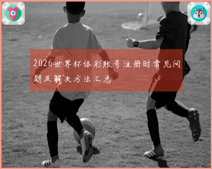 2026世界杯体彩账号注册时常见问题及解决方法汇总