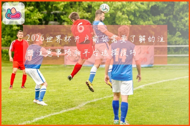 2026世界杯开户前你需要了解的注册注意事项和平台选择技巧