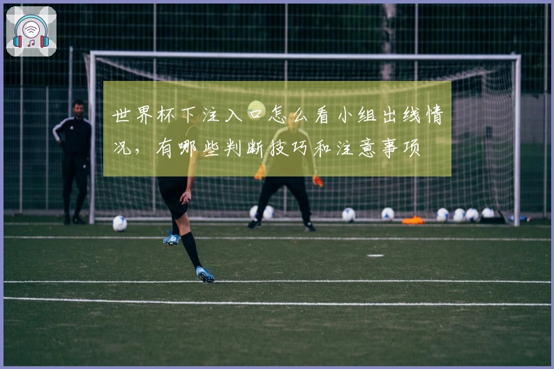 世界杯下注入口怎么看小组出线情况，有哪些判断技巧和注意事项