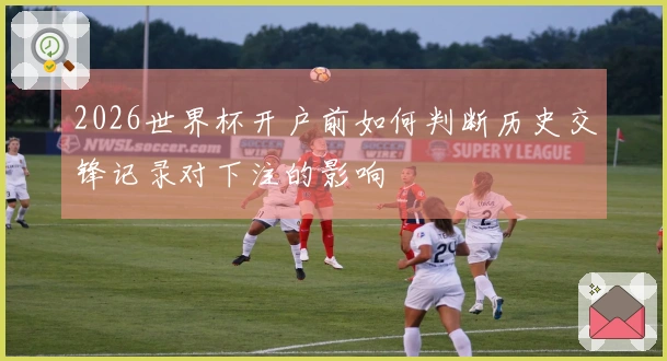 2026世界杯开户前如何判断历史交锋记录对下注的影响